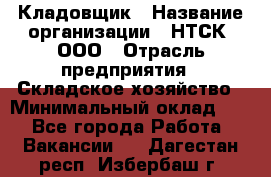 Кладовщик › Название организации ­ НТСК, ООО › Отрасль предприятия ­ Складское хозяйство › Минимальный оклад ­ 1 - Все города Работа » Вакансии   . Дагестан респ.,Избербаш г.